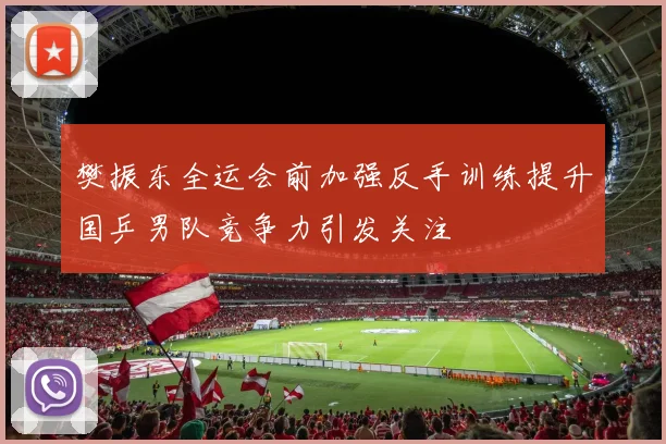 樊振东全运会前加强反手训练提升国乒男队竞争力引发关注