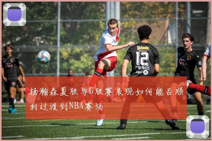 杨瀚森夏联与G联赛表现如何能否顺利过渡到NBA赛场