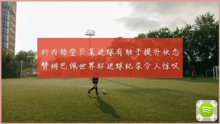 科内称登贝莱进球有助于提升状态赞姆巴佩世界杯进球纪录令人惊叹