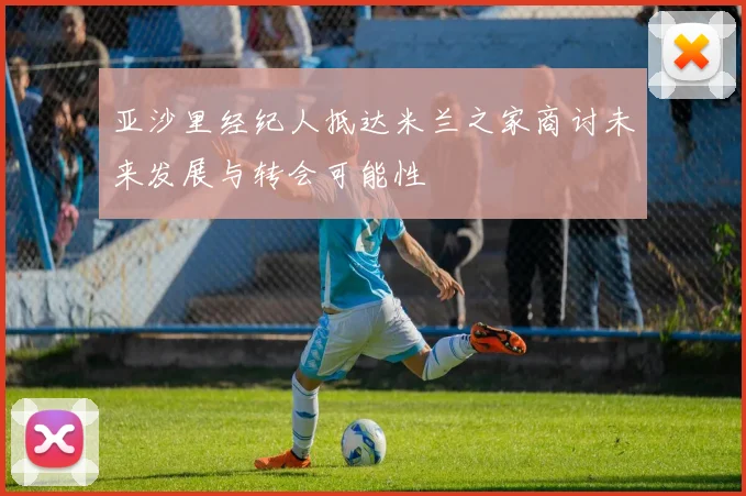 亚沙里经纪人抵达米兰之家商讨未来发展与转会可能性