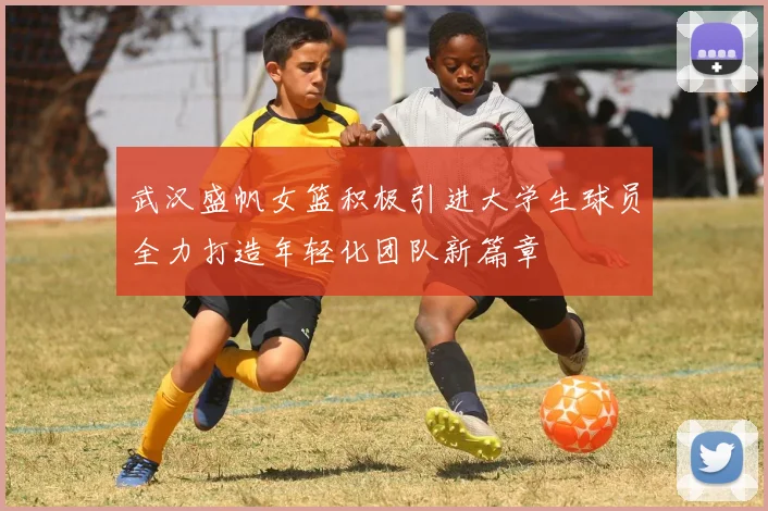 武汉盛帆女篮积极引进大学生球员全力打造年轻化团队新篇章