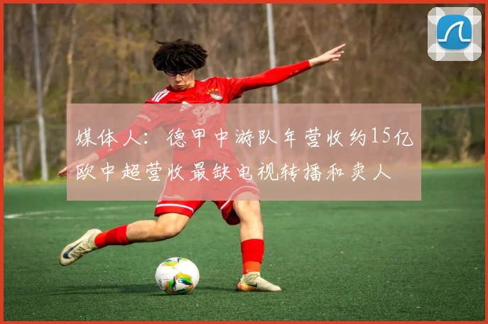 媒体人：德甲中游队年营收约15亿欧中超营收最缺电视转播和卖人
