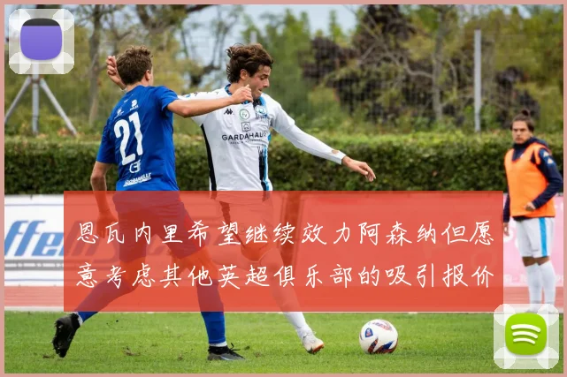 恩瓦内里希望继续效力阿森纳但愿意考虑其他英超俱乐部的吸引报价