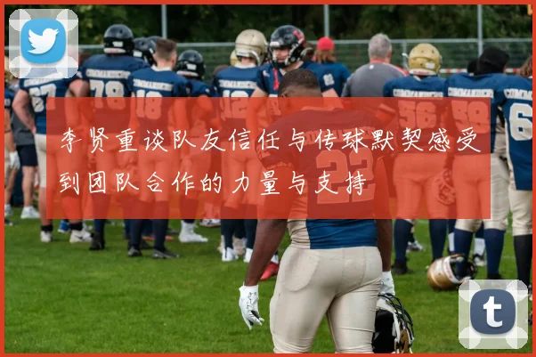 李贤重谈队友信任与传球默契感受到团队合作的力量与支持