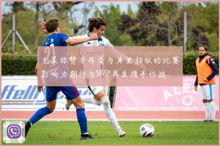 克莱称赞字母哥与库里相似的比赛影响力期待与MVP再度携手作战