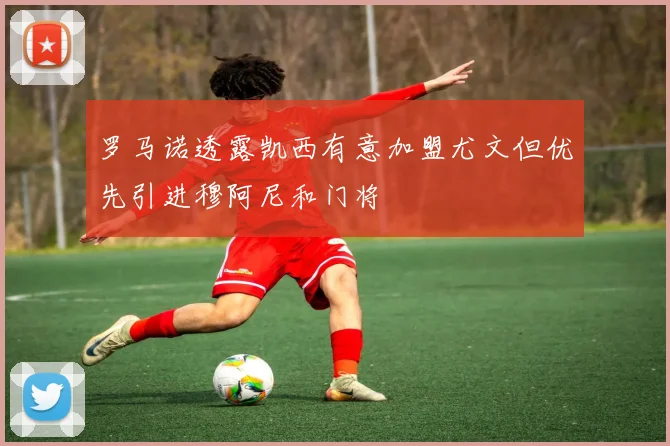罗马诺透露凯西有意加盟尤文但优先引进穆阿尼和门将