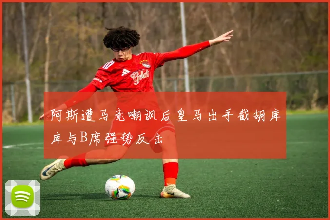 阿斯遭马竞嘲讽后皇马出手截胡库库与B席强势反击