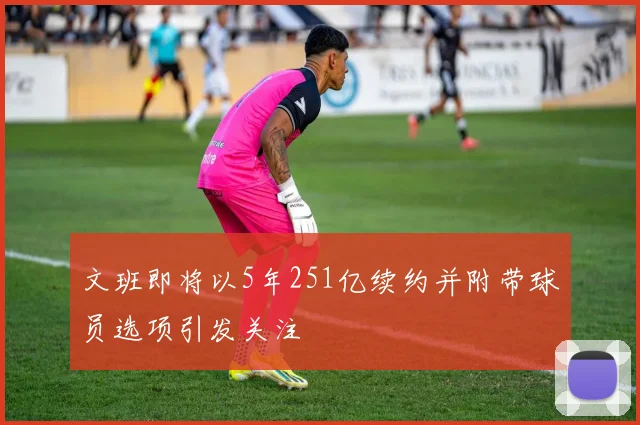 文班即将以5年251亿续约并附带球员选项引发关注
