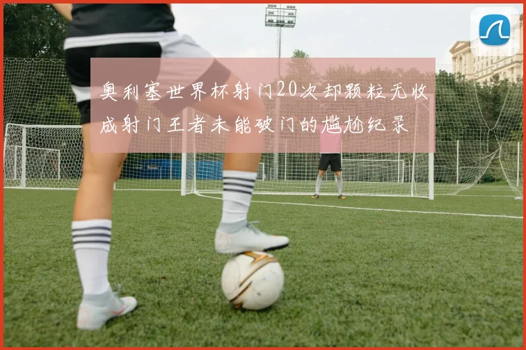 奥利塞世界杯射门20次却颗粒无收成射门王者未能破门的尴尬纪录
