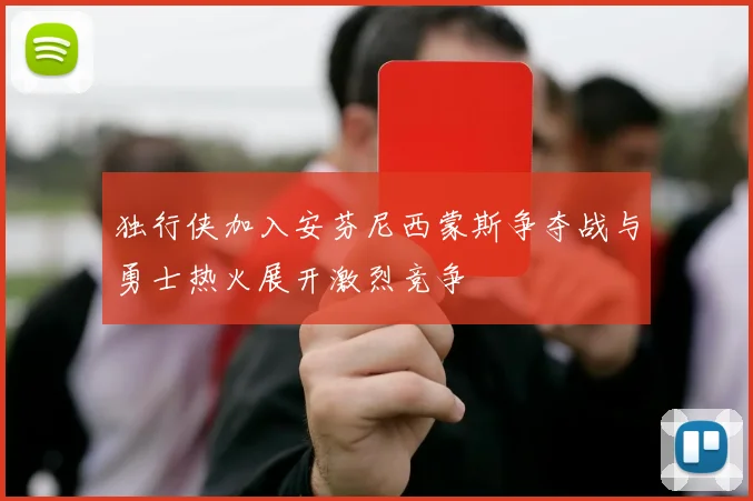 独行侠加入安芬尼西蒙斯争夺战与勇士热火展开激烈竞争