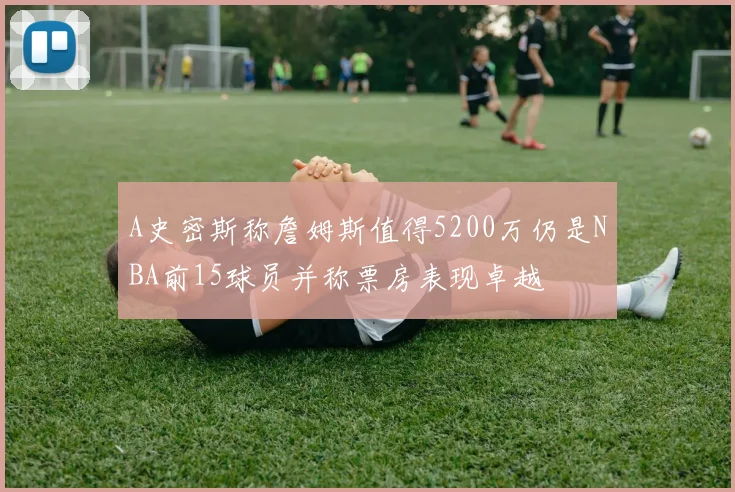 A史密斯称詹姆斯值得5200万仍是NBA前15球员并称票房表现卓越
