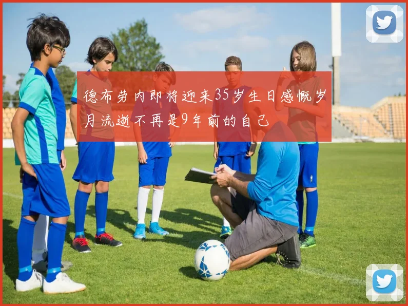 德布劳内即将迎来35岁生日感慨岁月流逝不再是9年前的自己