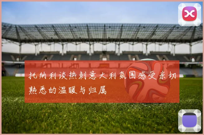 托纳利谈热刺意大利氛围感受亲切熟悉的温暖与归属