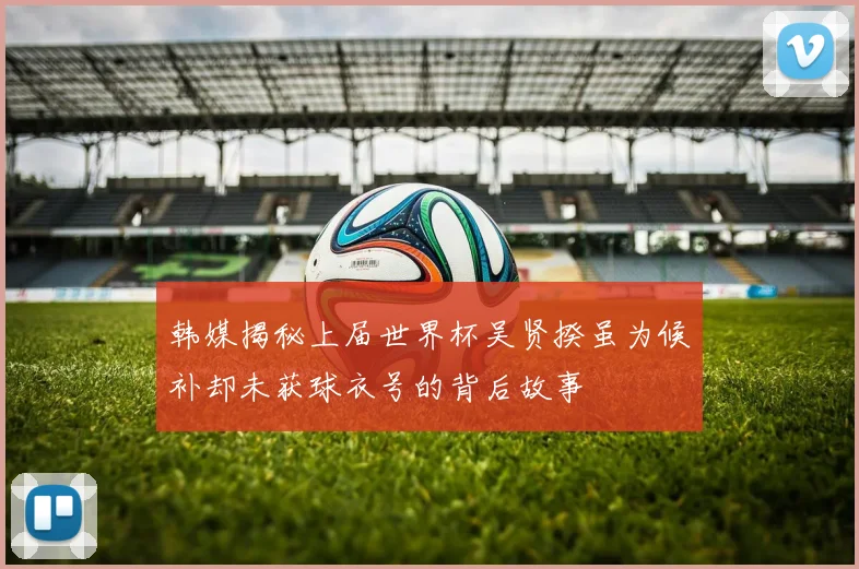 韩媒揭秘上届世界杯吴贤揆虽为候补却未获球衣号的背后故事