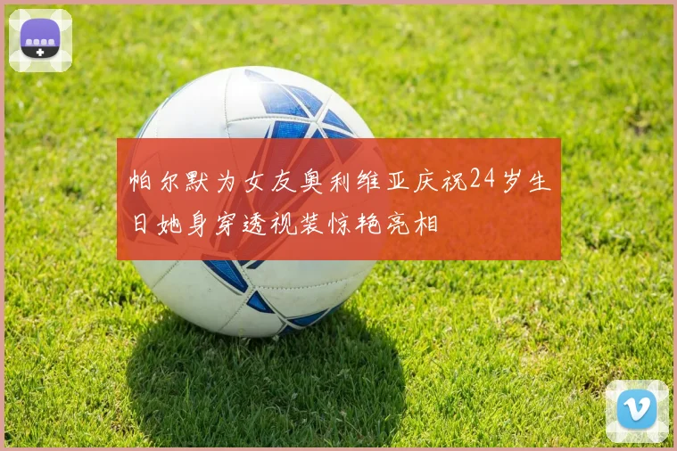 帕尔默为女友奥利维亚庆祝24岁生日她身穿透视装惊艳亮相
