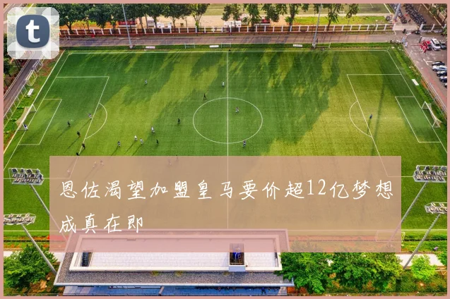 恩佐渴望加盟皇马要价超12亿梦想成真在即