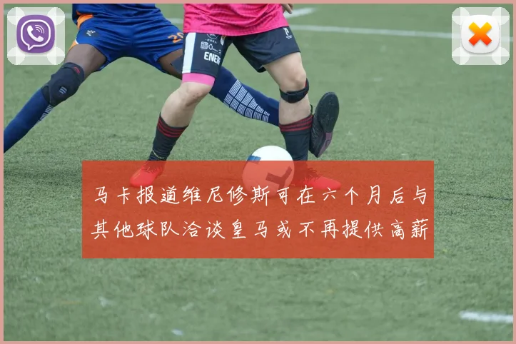 马卡报道维尼修斯可在六个月后与其他球队洽谈皇马或不再提供高薪合同