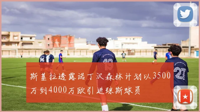斯基拉透露诺丁汉森林计划以3500万到4000万欧引进琼斯球员