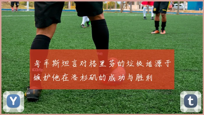 考辛斯坦言对格里芬的垃圾话源于嫉妒他在洛杉矶的成功与胜利