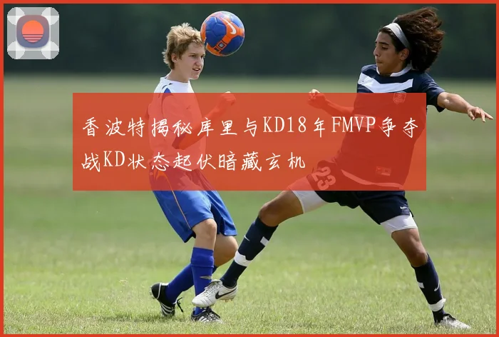 香波特揭秘库里与KD18年FMVP争夺战KD状态起伏暗藏玄机